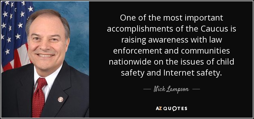 One of the most important accomplishments of the Caucus is raising awareness with law enforcement and communities nationwide on the issues of child safety and Internet safety. - Nick Lampson
