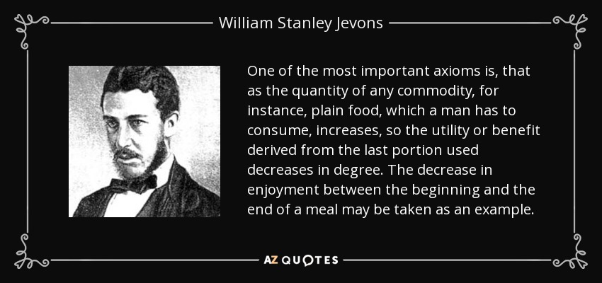 One of the most important axioms is, that as the quantity of any commodity, for instance, plain food, which a man has to consume, increases, so the utility or benefit derived from the last portion used decreases in degree. The decrease in enjoyment between the beginning and the end of a meal may be taken as an example. - William Stanley Jevons