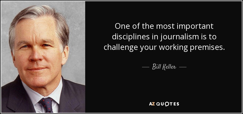 One of the most important disciplines in journalism is to challenge your working premises. - Bill Keller