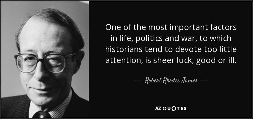 One of the most important factors in life, politics and war, to which historians tend to devote too little attention, is sheer luck, good or ill. - Robert Rhodes James