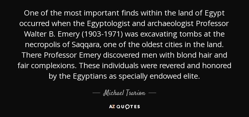 One of the most important finds within the land of Egypt occurred when the Egyptologist and archaeologist Professor Walter B. Emery (1903-1971) was excavating tombs at the necropolis of Saqqara, one of the oldest cities in the land. There Professor Emery discovered men with blond hair and fair complexions. These individuals were revered and honored by the Egyptians as specially endowed elite. - Michael Tsarion