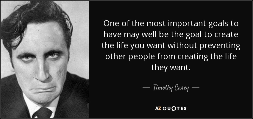 One of the most important goals to have may well be the goal to create the life you want without preventing other people from creating the life they want. - Timothy Carey