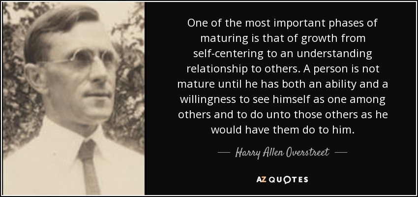 One of the most important phases of maturing is that of growth from self-centering to an understanding relationship to others. A person is not mature until he has both an ability and a willingness to see himself as one among others and to do unto those others as he would have them do to him. - Harry Allen Overstreet