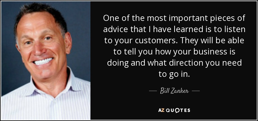 One of the most important pieces of advice that I have learned is to listen to your customers. They will be able to tell you how your business is doing and what direction you need to go in. - Bill Zanker