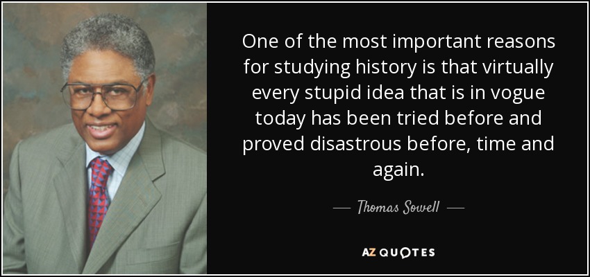 One of the most important reasons for studying history is that virtually every stupid idea that is in vogue today has been tried before and proved disastrous before, time and again. - Thomas Sowell