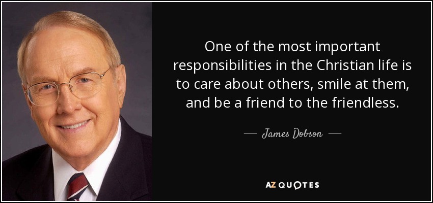 One of the most important responsibilities in the Christian life is to care about others, smile at them, and be a friend to the friendless. - James Dobson