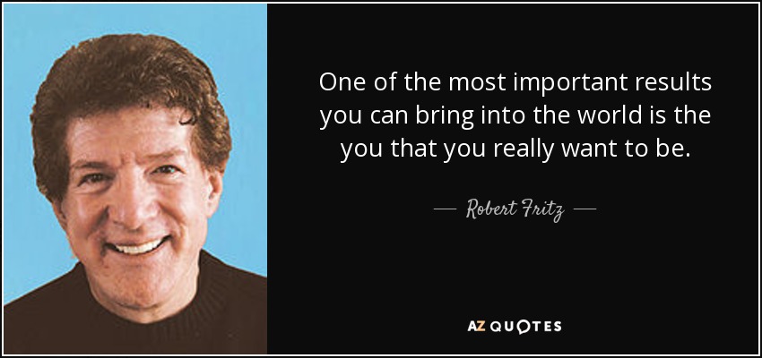 One of the most important results you can bring into the world is the you that you really want to be. - Robert Fritz