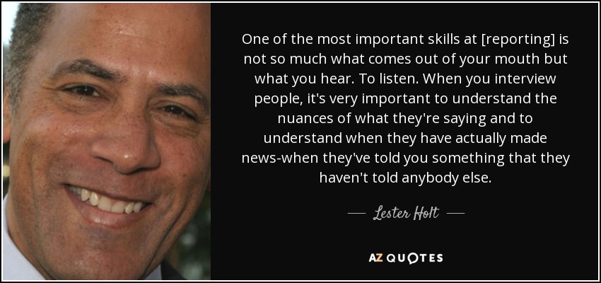 One of the most important skills at [reporting] is not so much what comes out of your mouth but what you hear. To listen. When you interview people, it's very important to understand the nuances of what they're saying and to understand when they have actually made news-when they've told you something that they haven't told anybody else. - Lester Holt