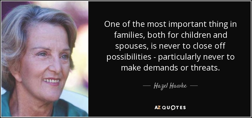 One of the most important thing in families, both for children and spouses, is never to close off possibilities - particularly never to make demands or threats. - Hazel Hawke