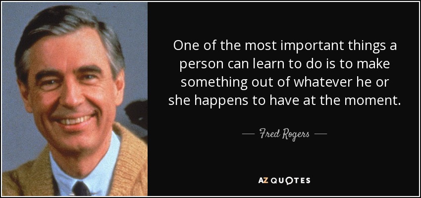 One of the most important things a person can learn to do is to make something out of whatever he or she happens to have at the moment. - Fred Rogers