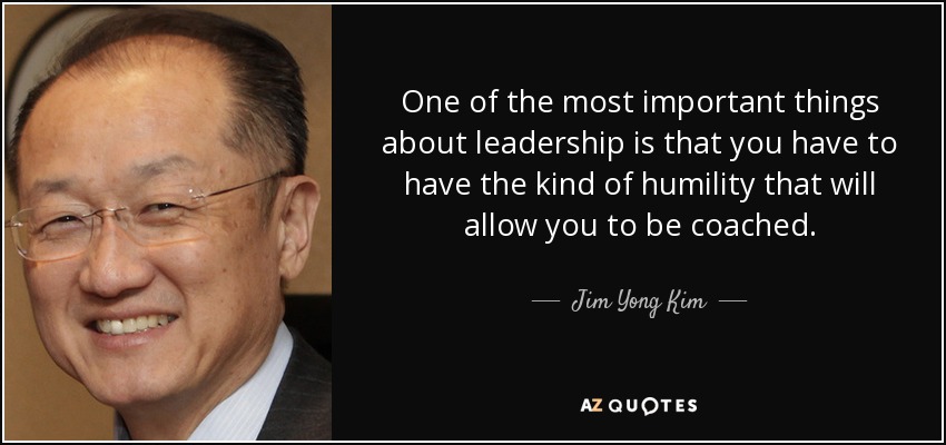 One of the most important things about leadership is that you have to have the kind of humility that will allow you to be coached. - Jim Yong Kim