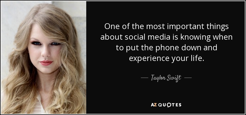 One of the most important things about social media is knowing when to put the phone down and experience your life. - Taylor Swift