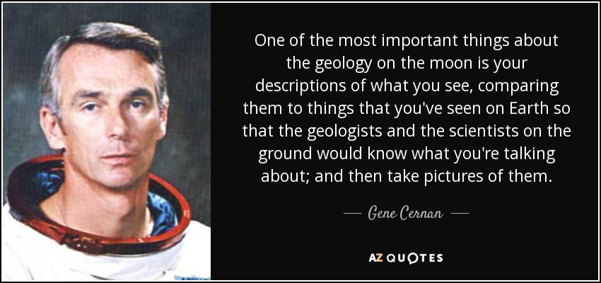 One of the most important things about the geology on the moon is your descriptions of what you see, comparing them to things that you've seen on Earth so that the geologists and the scientists on the ground would know what you're talking about; and then take pictures of them. - Gene Cernan