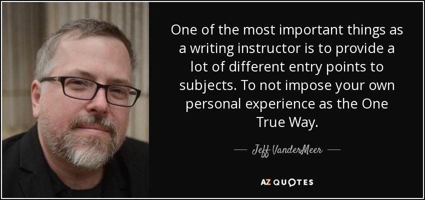 One of the most important things as a writing instructor is to provide a lot of different entry points to subjects. To not impose your own personal experience as the One True Way. - Jeff VanderMeer