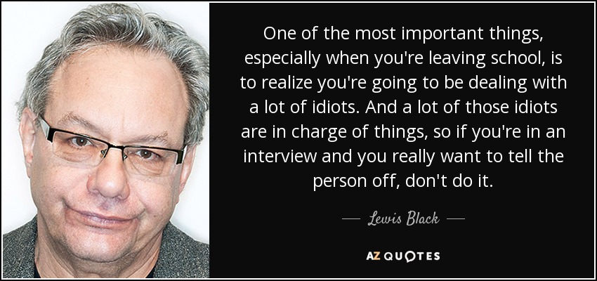 One of the most important things, especially when you're leaving school, is to realize you're going to be dealing with a lot of idiots. And a lot of those idiots are in charge of things, so if you're in an interview and you really want to tell the person off, don't do it. - Lewis Black
