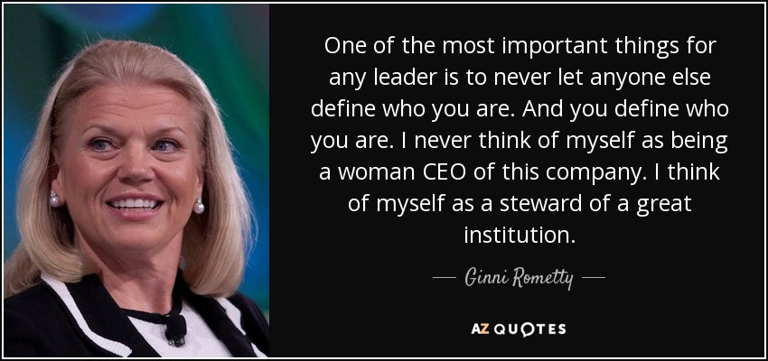 One of the most important things for any leader is to never let anyone else define who you are. And you define who you are. I never think of myself as being a woman CEO of this company. I think of myself as a steward of a great institution. - Ginni Rometty