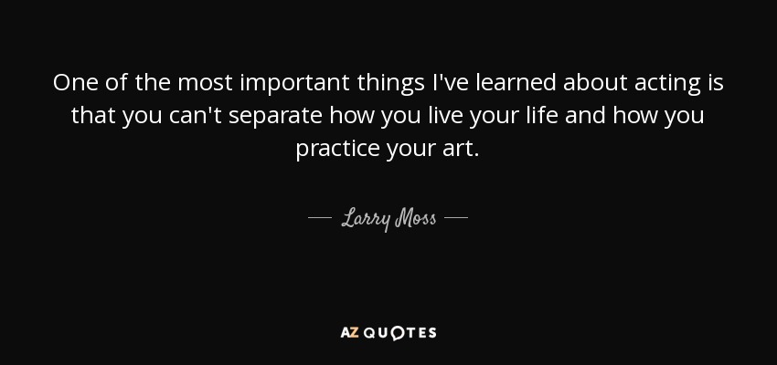 One of the most important things I've learned about acting is that you can't separate how you live your life and how you practice your art. - Larry Moss
