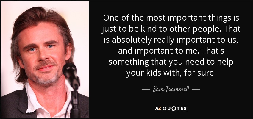 One of the most important things is just to be kind to other people. That is absolutely really important to us, and important to me. That's something that you need to help your kids with, for sure. - Sam Trammell