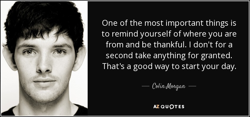 One of the most important things is to remind yourself of where you are from and be thankful. I don't for a second take anything for granted. That's a good way to start your day. - Colin Morgan