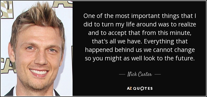 One of the most important things that I did to turn my life around was to realize and to accept that from this minute, that's all we have. Everything that happened behind us we cannot change so you might as well look to the future. - Nick Carter