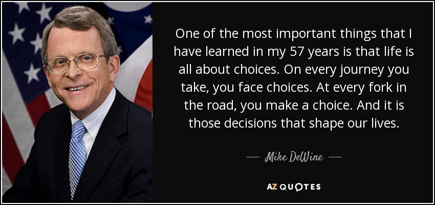 One of the most important things that I have learned in my 57 years is that life is all about choices. On every journey you take, you face choices. At every fork in the road, you make a choice. And it is those decisions that shape our lives. - Mike DeWine