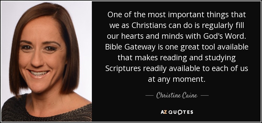 One of the most important things that we as Christians can do is regularly fill our hearts and minds with God's Word. Bible Gateway is one great tool available that makes reading and studying Scriptures readily available to each of us at any moment. - Christine Caine