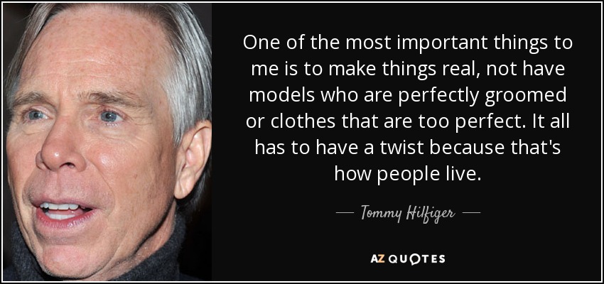 One of the most important things to me is to make things real, not have models who are perfectly groomed or clothes that are too perfect. It all has to have a twist because that's how people live. - Tommy Hilfiger