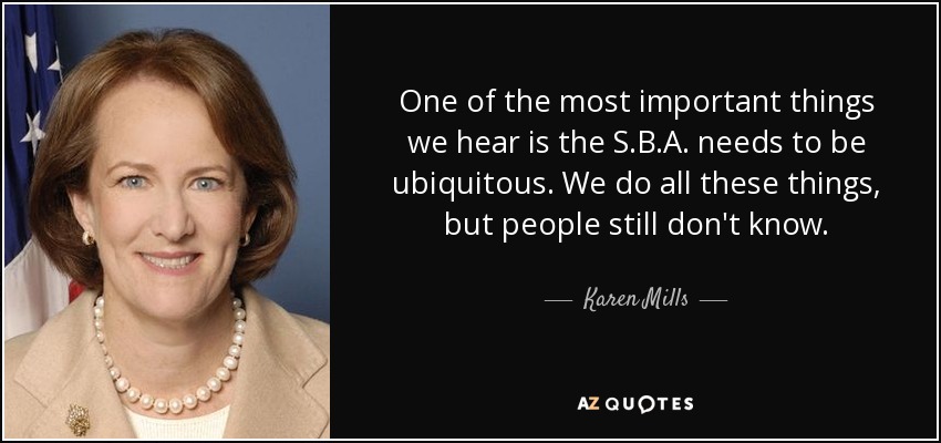 One of the most important things we hear is the S.B.A. needs to be ubiquitous. We do all these things, but people still don't know. - Karen Mills