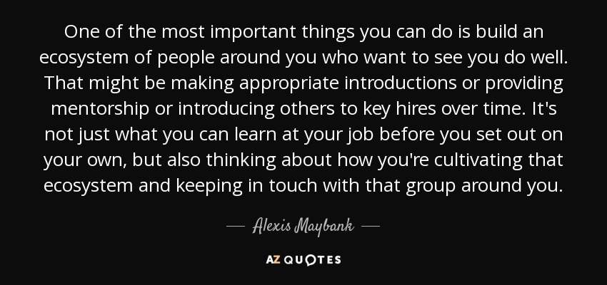 One of the most important things you can do is build an ecosystem of people around you who want to see you do well. That might be making appropriate introductions or providing mentorship or introducing others to key hires over time. It's not just what you can learn at your job before you set out on your own, but also thinking about how you're cultivating that ecosystem and keeping in touch with that group around you. - Alexis Maybank