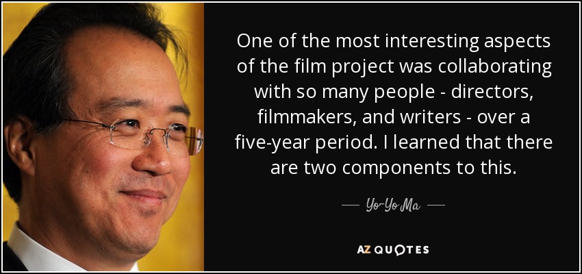 One of the most interesting aspects of the film project was collaborating with so many people - directors, filmmakers, and writers - over a five-year period. I learned that there are two components to this. - Yo-Yo Ma