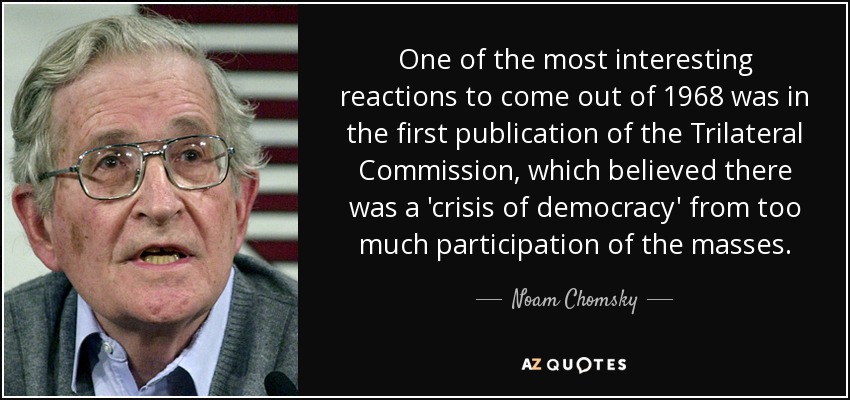 One of the most interesting reactions to come out of 1968 was in the first publication of the Trilateral Commission, which believed there was a 'crisis of democracy' from too much participation of the masses. - Noam Chomsky