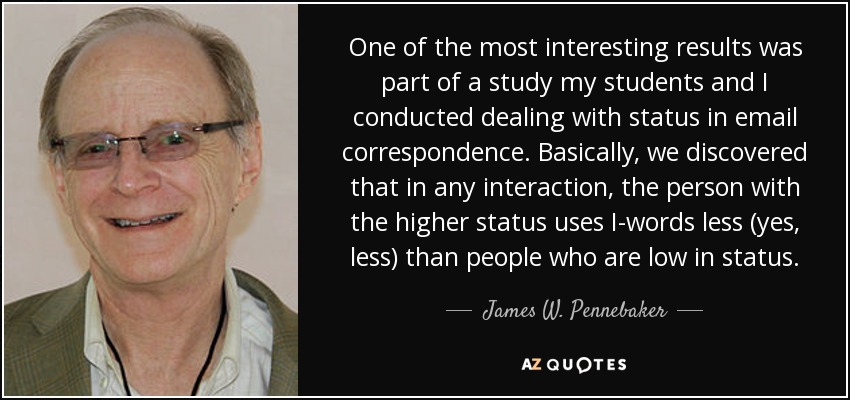 One of the most interesting results was part of a study my students and I conducted dealing with status in email correspondence. Basically, we discovered that in any interaction, the person with the higher status uses I-words less (yes, less) than people who are low in status. - James W. Pennebaker