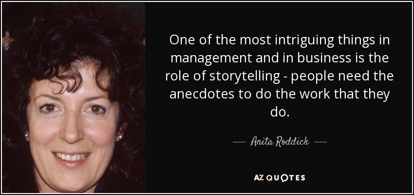 One of the most intriguing things in management and in business is the role of storytelling - people need the anecdotes to do the work that they do. - Anita Roddick