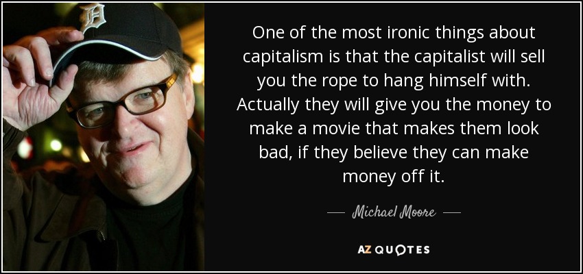 One of the most ironic things about capitalism is that the capitalist will sell you the rope to hang himself with. Actually they will give you the money to make a movie that makes them look bad, if they believe they can make money off it. - Michael Moore