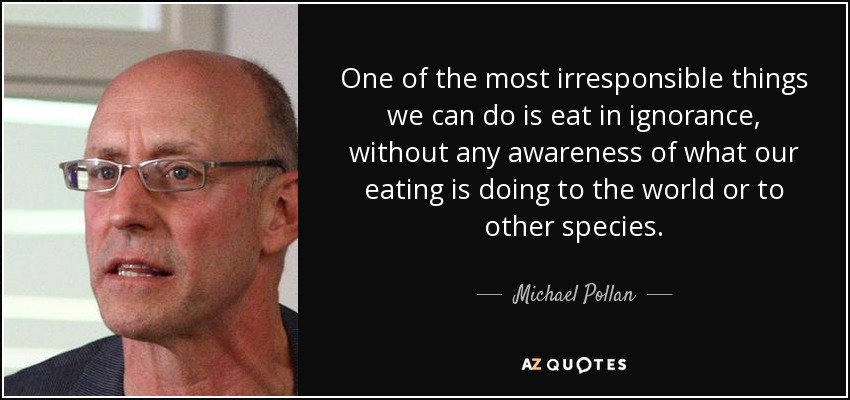 One of the most irresponsible things we can do is eat in ignorance, without any awareness of what our eating is doing to the world or to other species. - Michael Pollan