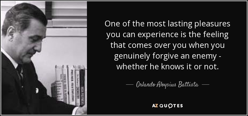 One of the most lasting pleasures you can experience is the feeling that comes over you when you genuinely forgive an enemy - whether he knows it or not. - Orlando Aloysius Battista