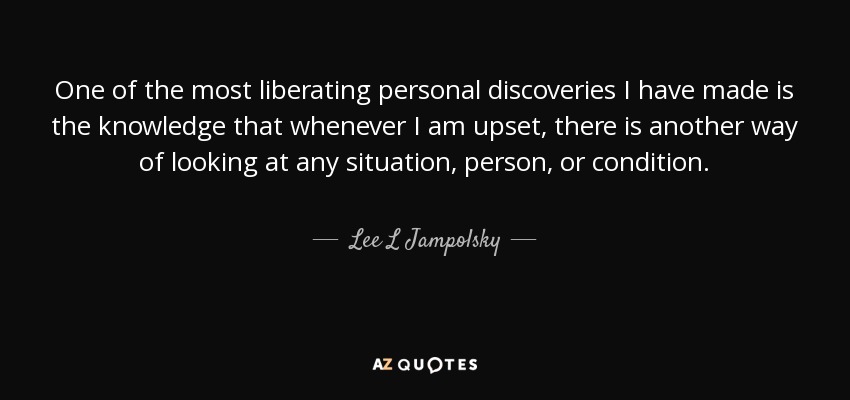 One of the most liberating personal discoveries I have made is the knowledge that whenever I am upset, there is another way of looking at any situation, person, or condition. - Lee L Jampolsky