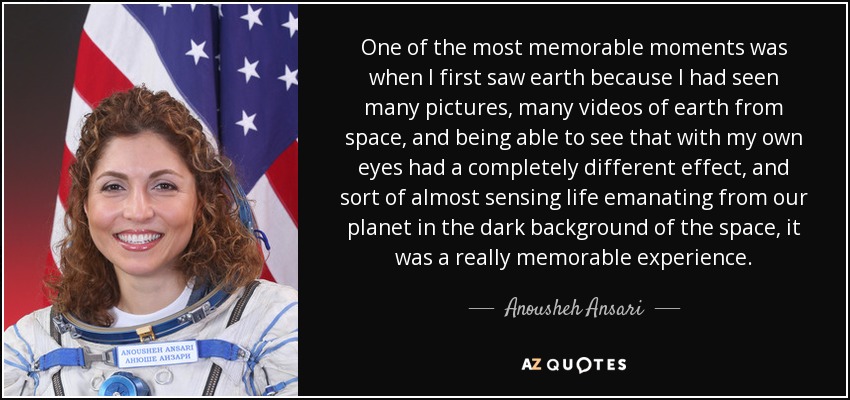 One of the most memorable moments was when I first saw earth because I had seen many pictures, many videos of earth from space, and being able to see that with my own eyes had a completely different effect, and sort of almost sensing life emanating from our planet in the dark background of the space, it was a really memorable experience. - Anousheh Ansari