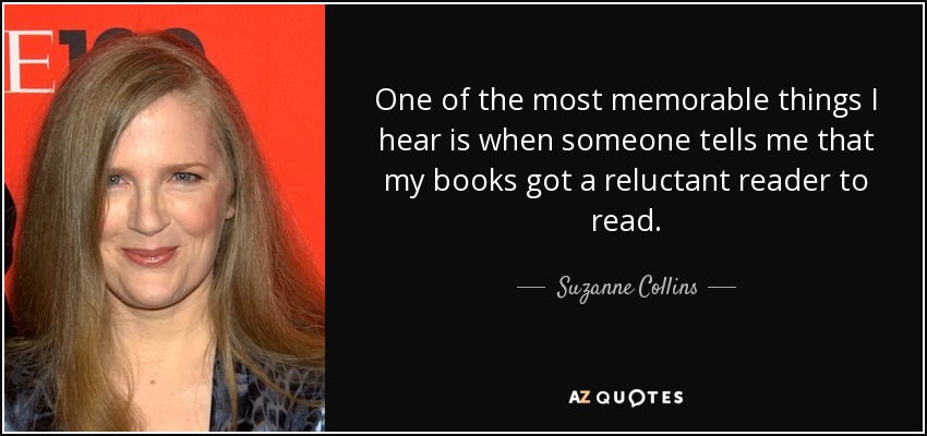 One of the most memorable things I hear is when someone tells me that my books got a reluctant reader to read. - Suzanne Collins