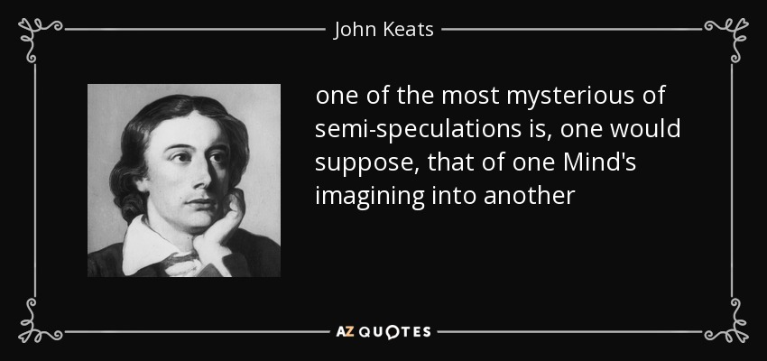 one of the most mysterious of semi-speculations is, one would suppose, that of one Mind's imagining into another - John Keats