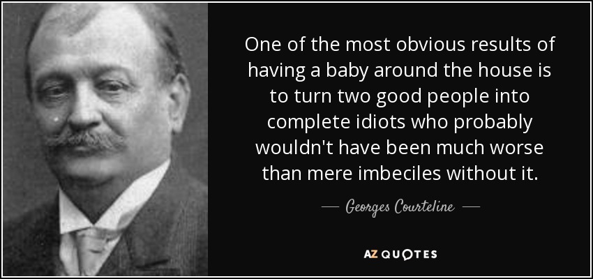 One of the most obvious results of having a baby around the house is to turn two good people into complete idiots who probably wouldn't have been much worse than mere imbeciles without it. - Georges Courteline