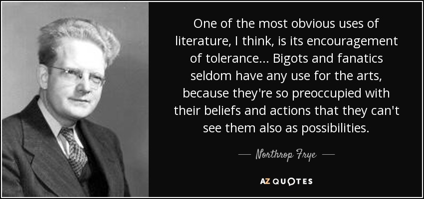 One of the most obvious uses of literature, I think, is its encouragement of tolerance... Bigots and fanatics seldom have any use for the arts, because they're so preoccupied with their beliefs and actions that they can't see them also as possibilities. - Northrop Frye