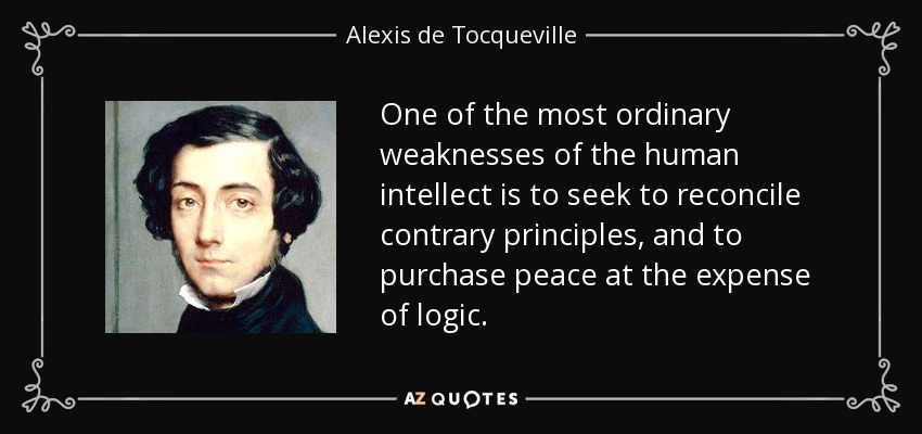 One of the most ordinary weaknesses of the human intellect is to seek to reconcile contrary principles, and to purchase peace at the expense of logic. - Alexis de Tocqueville