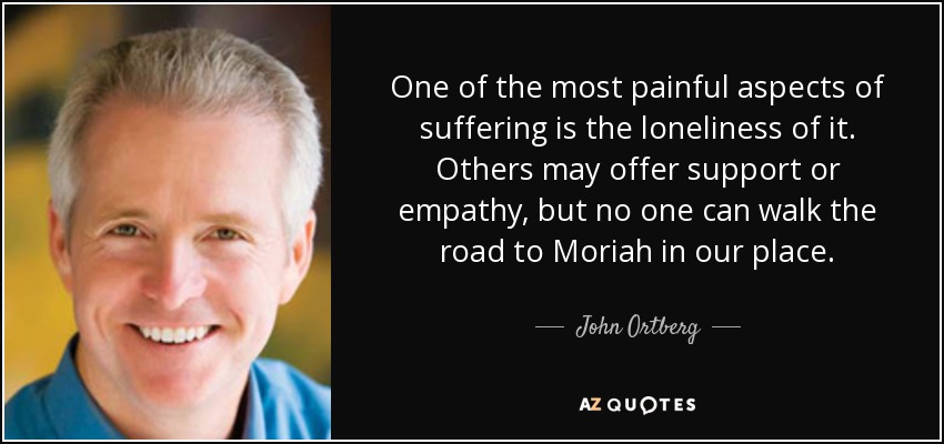 One of the most painful aspects of suffering is the loneliness of it. Others may offer support or empathy, but no one can walk the road to Moriah in our place. - John Ortberg