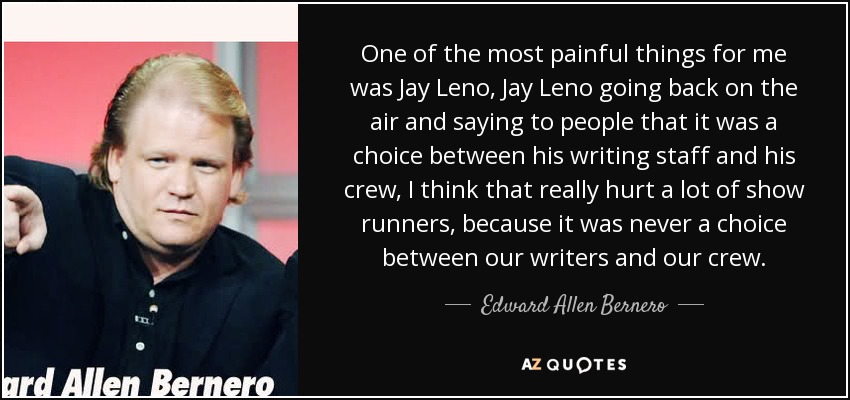 One of the most painful things for me was Jay Leno, Jay Leno going back on the air and saying to people that it was a choice between his writing staff and his crew, I think that really hurt a lot of show runners, because it was never a choice between our writers and our crew. - Edward Allen Bernero