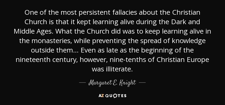 One of the most persistent fallacies about the Christian Church is that it kept learning alive during the Dark and Middle Ages. What the Church did was to keep learning alive in the monasteries, while preventing the spread of knowledge outside them... Even as late as the beginning of the nineteenth century, however, nine-tenths of Christian Europe was illiterate. - Margaret E. Knight
