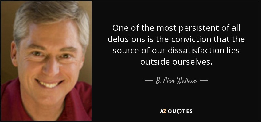 One of the most persistent of all delusions is the conviction that the source of our dissatisfaction lies outside ourselves. - B. Alan Wallace