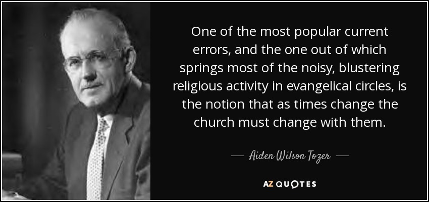 One of the most popular current errors, and the one out of which springs most of the noisy, blustering religious activity in evangelical circles, is the notion that as times change the church must change with them. - Aiden Wilson Tozer