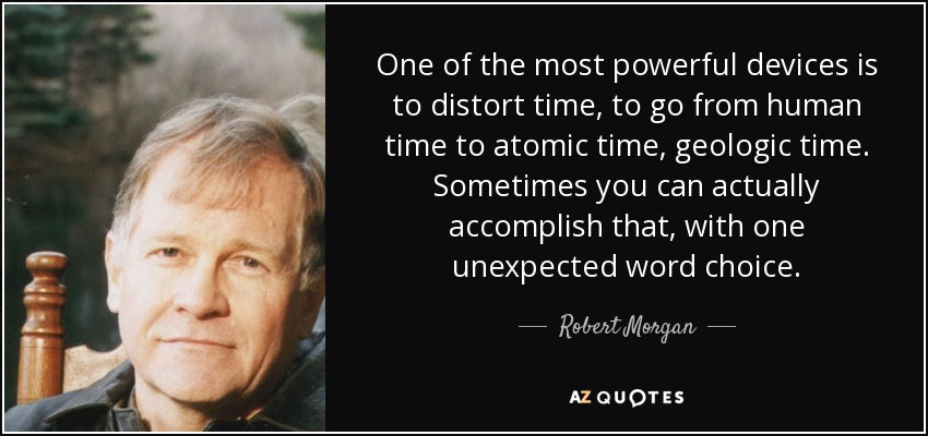 One of the most powerful devices is to distort time, to go from human time to atomic time, geologic time. Sometimes you can actually accomplish that, with one unexpected word choice. - Robert Morgan