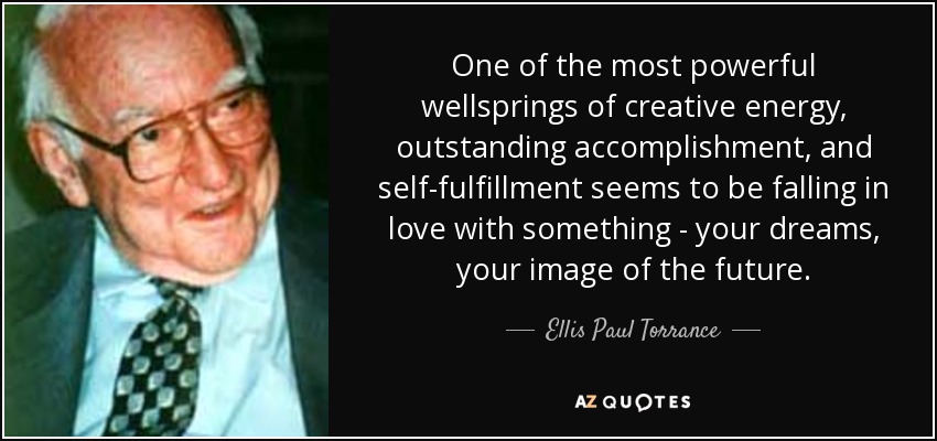 One of the most powerful wellsprings of creative energy, outstanding accomplishment, and self-fulfillment seems to be falling in love with something - your dreams, your image of the future. - Ellis Paul Torrance